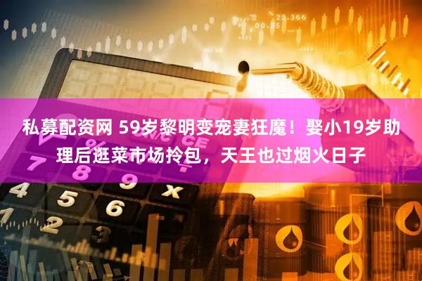 私募配资网 59岁黎明变宠妻狂魔！娶小19岁助理后逛菜市场拎包，天王也过烟火日子