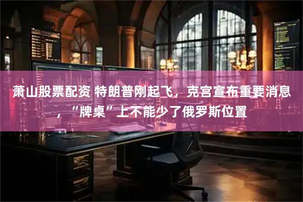 萧山股票配资 特朗普刚起飞，克宫宣布重要消息，“牌桌”上不能少了俄罗斯位置
