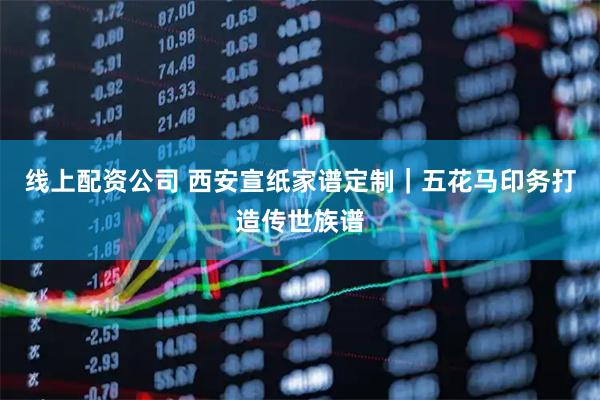 线上配资公司 西安宣纸家谱定制｜五花马印务打造传世族谱
