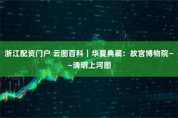 浙江配资门户 云图百科|华夏典藏:故宫博物院——清明上河图