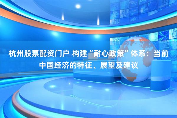 杭州股票配资门户 构建“耐心政策”体系:当前中国经济的特征、展望及建议