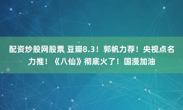 配资炒股网股票 豆瓣8.3!郭帆力荐!央视点名力推!《八仙》彻底火了!国漫加油