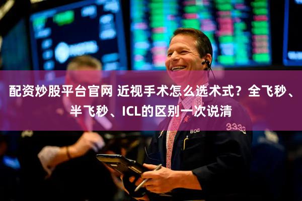 配资炒股平台官网 近视手术怎么选术式？全飞秒、半飞秒、ICL的区别一次说清